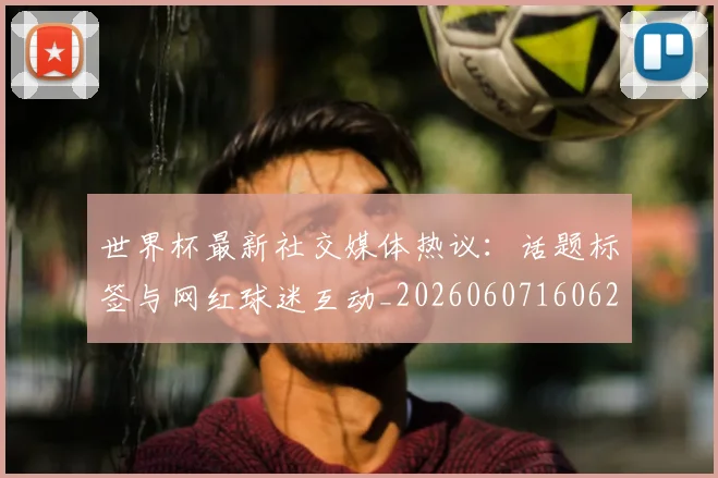 世界杯最新社交媒体热议:话题标签与网红球迷互动_20260607160628